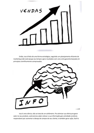 Então, isso é feito de uma forma estratégica, seguindo um planejamento eficiente de marketing onde você poupa seu tempo e gera resultados com uma certa garantia baseada em princípios cientificamente comprovados. 
Isso é uma ciência, não se trata de um achômetro. Pra otimizar sua oferta pra gerar valor no seu produto, você precisa saber colocar a sua informação gera atividade cerebrais responsáveis por aumentar o desejo de compra do seu cliente, e também gerar ação, fazê-lo  