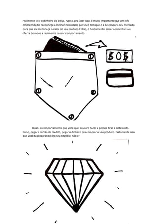 realmente tirar o dinheiro do bolso. Agora, pra fazer isso, é muito importante que um info empreendedor reconheça a melhor habilidade que você tem que é a de educar o seu mercado para que ele reconheça o valor do seu produto. Então, é fundamental saber apresentar sua oferta de modo a realmente causar comportamento. 
Qual é o comportamento que você quer causar? Fazer a pessoa tirar a carteira do bolso, pegar o cartão de credito, pegar o dinheiro pra comprar o seu produto. Exatamente isso que você tá procurando pro seu negócio, não é? 
 