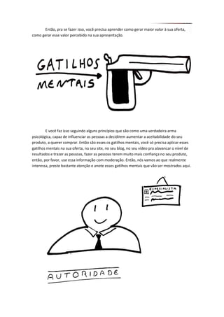 Então, pra se fazer isso, você precisa aprender como gerar maior valor à sua oferta, como gerar esse valor percebido na sua apresentação. 
E você faz isso seguindo alguns princípios que são como uma verdadeira arma psicológica, capaz de influenciar as pessoas a decidirem aumentar a aceitabilidade do seu produto, a querer comprar. Então são esses os gatilhos mentais, você só precisa aplicar esses gatilhos mentais na sua oferta, no seu site, no seu blog, no seu vídeo pra alavancar o nível de resultados e trazer as pessoas, fazer as pessoas terem muito mais confiança no seu produto, então, por favor, use essa informação com moderação. Então, nós vamos ao que realmente interessa, preste bastante atenção e anote esses gatilhos mentais que vão ser mostrados aqui. 
 