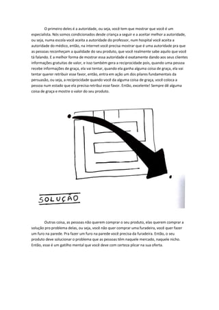 O primeiro deles é a autoridade, ou seja, você tem que mostrar que você é um especialista. Nós somos condicionados desde criança a seguir e a aceitar melhor a autoridade, ou seja, numa escola você aceita a autoridade do professor, num hospital você aceita a autoridade do médico, então, na internet você precisa mostrar que é uma autoridade pra que as pessoas reconheçam a qualidade do seu produto, que você realmente sabe aquilo que você tá falando. E a melhor forma de mostrar essa autoridade é exatamente dando aos seus clientes informações gratuitas de valor, e isso também gera a reciprocidade pois, quando uma pessoa recebe informações de graça, ela vai tentar, quando ela ganha alguma coisa de graça, ela vai tentar querer retribuir esse favor, então, entra em ação um dos pilares fundamentais da persuasão, ou seja, a reciprocidade quando você da alguma coisa de graça, você coloca a pessoa num estado que ela precisa retribui esse favor. Então, excelente! Sempre dê alguma coisa de graça e mostre o valor do seu produto. 
Outras coisa, as pessoas não querem comprar o seu produto, elas querem comprar a solução pro problema delas, ou seja, você não quer comprar uma furadeira, você quer fazer um furo na parede. Pra fazer um furo na parede você precisa da furadeira. Então, o seu produto deve solucionar o problema que as pessoas têm naquele mercado, naquele nicho. Então, esse é um gatilho mental que você deve com certeza plicar na sua oferta. 
 