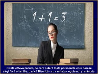 Există câteva păcate, de care suferă toate persoanele care doresc
să-şi facă o familie: o mică Biserică - cu vanitatea, egoismul şi mândria.
 