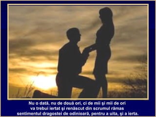 Nu o dată, nu de două ori, ci de mii şi mii de ori
va trebui iertat şi renăscut din scrumul rămas
sentimentul dragostei de odinioară, pentru a uita, şi a ierta.
 