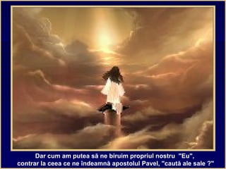 Dar cum am putea să ne biruim propriul nostru "Eu",
contrar la ceea ce ne îndeamnă apostolul Pavel, "caută ale sale ?"
 