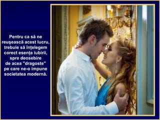 Pentru ca să ne
reuşească acest lucru,
trebuie să înţelegem
corect esenţa iubirii,
spre deosebire
de acea "dragoste"
pe care ne-o impune
societatea modernă.
 