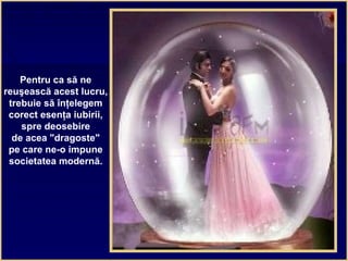 Pentru ca să ne
reuşească acest lucru,
trebuie să înţelegem
corect esenţa iubirii,
spre deosebire
de acea "dragoste"
pe care ne-o impune
societatea modernă.
 