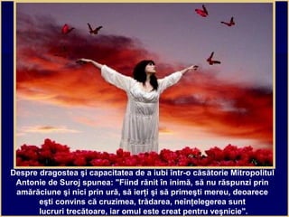Despre dragostea şi capacitatea de a iubi într-o căsătorie Mitropolitul
Antonie de Suroj spunea: "Fiind rănit în inimă, să nu răspunzi prin
amărăciune şi nici prin ură, să ierţi şi să primeşti mereu, deoarece
eşti convins că cruzimea, trădarea, neînţelegerea sunt
lucruri trecătoare, iar omul este creat pentru veşnicie".
 