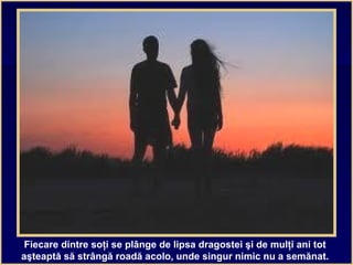 Fiecare dintre soţi se plânge de lipsa dragostei şi de mulţi ani tot
aşteaptă să strângă roadă acolo, unde singur nimic nu a semănat.
 