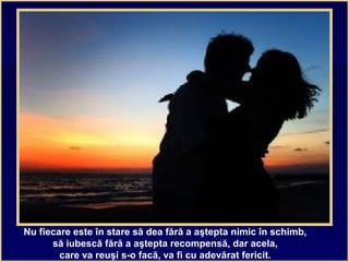 Nu fiecare este în stare să dea fără a aştepta nimic în schimb,
să iubescă fără a aştepta recompensă, dar acela,
care va reuşi s-o facă, va fi cu adevărat fericit.
 