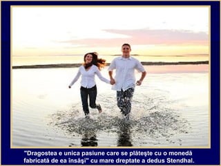 "Dragostea e unica pasiune care se plăteşte cu o monedă
fabricată de ea însăşi" cu mare dreptate a dedus Stendhal.
 