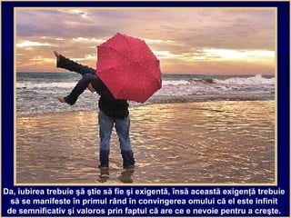 Da, iubirea trebuie şă ştie să fie şi exigentă, însă această exigenţă trebuie
să se manifeste în primul rând în convingerea omului că el este infinit
de semnificativ şi valoros prin faptul că are ce e nevoie pentru a creşte.
 