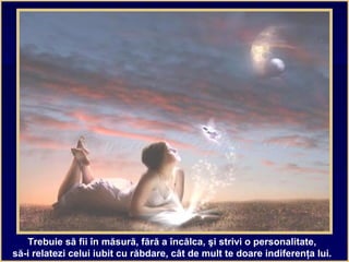 Trebuie să fii în măsură, fără a încălca, şi strivi o personalitate,
să-i relatezi celui iubit cu răbdare, cât de mult te doare indiferenţa lui.
 