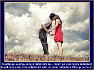 Suntem nu o singură dată îndemnaţi să-L lăsăm pe Dumnezeu să lucreze
în cel de la care vrem schimbări, căci ce nu ar putea face El cu puterea sa.
 