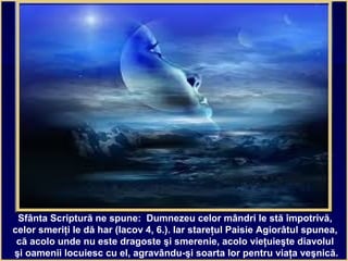 Sfânta Scriptură ne spune: Dumnezeu celor mândri le stă împotrivă,
celor smeriţi le dă har (Iacov 4, 6.). Iar stareţul Paisie Agiorâtul spunea,
că acolo unde nu este dragoste şi smerenie, acolo vieţuieşte diavolul
şi oamenii locuiesc cu el, agravându-şi soarta lor pentru viaţa veşnică.
 
