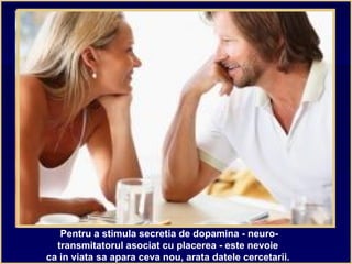 Pentru a stimula secretia de dopamina - neuro-
transmitatorul asociat cu placerea - este nevoie
ca in viata sa apara ceva nou, arata datele cercetarii.
 