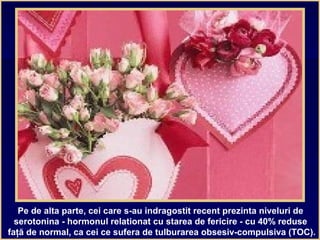 Pe de alta parte, cei care s-au indragostit recent prezinta niveluri de
serotonina - hormonul relationat cu starea de fericire - cu 40% reduse
faţă de normal, ca cei ce sufera de tulburarea obsesiv-compulsiva (TOC).
 