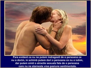 Pare evident ca nu ne putem indragosti de o persoana ce
nu o dorim, in schimb putem dori o persoana ce nu o iubim,
dar putem simti o atractie sexuala fata de o persoana
care nu ne starneste vreo pasiune sentimentala.
 