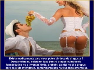 Exista medicamente care ne-ar putea vindeca de dragoste ?
Deocamdata nu exista un leac pentru dragoste; industria
farmaceutica nu a inventat nimic, probabil ca nici nu si-a propus,
care sa ajute intimitatea, comunicarea sau nivelul angajamentului.
 