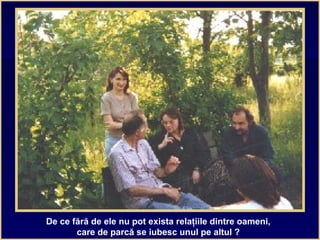 De ce fără de ele nu pot exista relaţiile dintre oameni,
care de parcă se iubesc unul pe altul ?
 