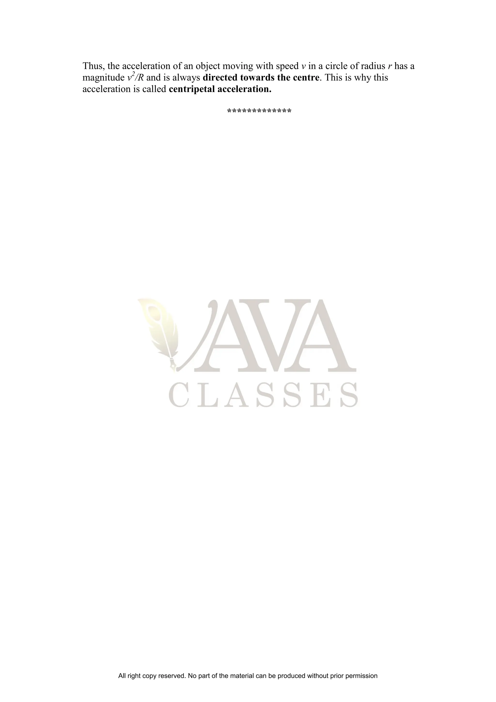 Thus, the acceleration of an object moving with speed v in a circle of radius r has a
magnitude v2
/R and is always directed towards the centre. This is why this
acceleration is called centripetal acceleration.
*************
All right copy reserved. No part of the material can be produced without prior permission
 