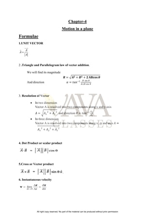 Chapter-4
Motion in a plane
Formulae
1.UNIT VECTOR
ˆ A
A
A


2 .Triangle and Parallelogram law of vector addition.
We will find its magnitude
𝑹 = 𝑨𝟐 + 𝑩𝟐 + 𝟐 𝐀𝐁𝐜𝐨𝐬 𝜽
And direction 𝛼 = 𝑡𝑎𝑛−1 𝐵 sin 𝜃
𝐴+𝐵 cos 𝜃
3. Resolution of Vector
 In two dimension
Vector A is resolved into two components along x and y axis
𝐴 = 𝐴𝑥
2
+ 𝐴𝑦
2
and direction 𝜃 = 𝑡𝑎𝑛−1 𝐴𝑦
𝐴𝑥
 In three dimension
Vector A is resolved into two components along x , y and axis 𝐴 =
𝐴𝑥
2
+ 𝐴𝑦
2
+ 𝐴𝑧
2
4. Dot Product or scalar product
5.Cross or Vector product
6. Instantaneous velocity
All right copy reserved. No part of the material can be produced without prior permission
 