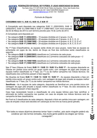 FEDERAÇÃO ESTADUAL DE FUTEBOL E LIGAS ASSOCIADAS DA BAHIA
                    Pça Castro Alves nº 01 CEP 40.020.160 edf. Palácio dos Esportes - Térreo, Sala Osvaldo Alves
                              www.fefa.bahia.zip.net / www.futebolfefa.blogspot.com
                                     sergioba13@hotmail.com (e-mail / msn / facebook)


                                        Formula de Disputa:

CATEGORIAS SUB 11, SUB 13, SUB 15, E SUB 17

A Competição será disputada nas categorias SUB 11 (2002/2003), SUB 13
(2000/2001), SUB 15 (1998/1999) E SUB 17 (1996/1997). Com inicio marcado
dia 02 de Março de 2013 e com termino previsto para 16 de Junho de 2013.
A Competição será disputada por:
   Na categoria SUB 11 (2002/2003) – 10 equipes divididas em                  2 grupos. A e B..
   Na categoria SUB 13 (2000/2001) – 20 equipes divididas em                  5 grupos. A, B, C, D , E.
   Na categoria SUB 15 (1998/1999) – 24 equipes divididas em                  6 grupos; A, B, C, D, E e F.
   Na categoria SUB 17 (1996/1997) – 24 equipes divididas em                  6 grupos; A, B, C, D, E e F.

Na 1ª Fase (Classificatória), as equipes serão divida em seus grupos, nesta fase as equipes se
enfrentarão em jogos de ida, dentro do Grupo ao final dos confrontos serão classificados os
seguinte:
 Na categoria SUB 11 (2002/2003) classificara os 3 primeiros de cada grupo.
 Na categoria SUB 13 (2000/2001) classificara os 2 primeiros colocados de cada grupo + 2
  melhores 3º.




                                                                                                                   COPA GURI DE FUTEBOL DE BASE 2013
 Na categoria SUB 15 (1998/1999) classificara os 2 primeiros colocados de cada grupo.
 Na categoria SUB 17 (1996/1997) classificara os 2 primeiros colocados de cada grupo.

Nas 2ª fase (Oitavas de finais) SUB 11 / SUB 13 / SUB 15 e SUB 17 - As equipes disputarão as
Oitavas em partida única sendo um grupo contra outro, com vantagem de jogar pelo empate as
equipes melhor classificado na 1ª fase, (os 1os) ou de melhor campanha nos índices técnicos. Os
classificados dos confrontos passam à fase seguinte.
Na (Quartas de finais) SUB 11 / SUB 13 / SUB 15 / SUB 17 - As equipes disputarão a fase em
partida única sendo um grupo contra outro, com vantagem de jogar pelo empate as equipes melhor
classificado na 1ª fase, (os 1º) ou de melhor campanha nos índices técnicos.
Semifinais - As 4 equipes de cada categoria, disputarão as Semifinal em uma partida única com
vantagem de jogar pelo empate a equipe melhor classificado na 1ª fase. Os dois vencedores de
cada categoria passam à fase seguinte.
Caso haja necessidade haverá a classificação de uma equipe biônica para fase semifinal, a
eliminada de melhor campanha nas quartas, em caso de empate nos índices técnicos será da
campanha da fase classificatória.
Na Final os 2 classificados de cada categoria, disputará o titulo em partida única sem vantagem, em
caso de empate o titulo será decidido em cobranças do tire livre da marca penal (pênalti)




“Em todos os nossos objetivos devemos tentar fazer o melhor, pois assim ninguém poderá nós
     condenar por não termos tentados, mas muita gente poderá nos elogiar por temos
                                       conseguido”.
 