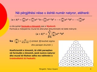 Në përgjithësi nëse 𝑛 është numër natyror, atëherë:
𝒂 + 𝒃 𝒏
=
𝒏
𝟎
𝒂 𝒏
+
𝒏
𝟏
𝒂 𝒏−𝟏
𝒃 +
𝒏
𝟐
𝒂 𝒏−𝟐
𝒃 𝟐
+ ⋯ +
𝒏
𝒌
𝒂 𝒏−𝒌
𝒃 𝒌
+ ⋯ +
𝒏
𝒏
𝒃 𝒏
e cila quhet formula e binomit ose e Njutonit.
Formula e mësipërme mund të shkruhet shkurtimisht në këtë mënyrë:
𝒂 + 𝒃 𝒏
=
𝒌=𝟎
𝒏
𝒏
𝒌
𝒂 𝒏−𝒌
𝒃 𝒌
ku
𝒏
𝒌
=
𝒏!
𝒌! 𝒏−𝒌 !
( simboli ∑ lexohet sigma
dhe paraqet shumën )
Koeficientët e binomit, të cilët paraqiten
në formulën e binomit, janë numra natyror
dhe mund të fitohen edhe me ndihmën e
trekëndëshit të Paskalit:
Përgatiti: Faton Hyseni 4
 