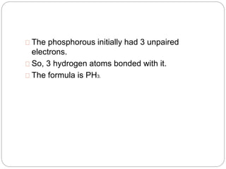 The phosphorous initially had 3 unpaired
electrons.
So, 3 hydrogen atoms bonded with it.
The formula is PH3.