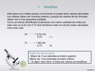 Zn 0.73 mol
0.73 = 1
Cl 1.46 mol
0.73 =2
Este paso se lo realiza porque una formula no puede tener valores decimales
sus valores deben ser números enteros y porque los valores de las formulas
deben ser lo mas pequeños posibles
Como ya hemos identificado el elemento con menor cantidad de moles (en
este caso es el Zn con 0.73 mol) dividimos cada uno de los moles calculados
entre este valor
Reglas de aproximación
- Mayor de .5 se redondea al entero superior.
-Menor de .5 se redondea al entero inferior
- Si algún valor tiene .5 todos los valores se amplifican
III. Simplificar
 