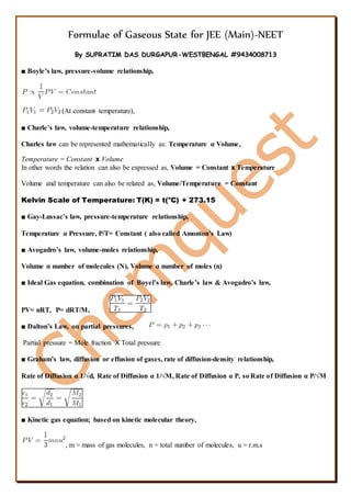 Formulae of Gaseous State for JEE (Main)-NEET
By SUPRATIM DAS DURGAPUR-WESTBENGAL #9434008713
■ Boyle’s law, pressure-volume relationship,
(At constant temperature),
■ Charle’s law, volume-temperature relationship,
Charles law can be represented mathematically as: Temperature α Volume,
Temperature = Constant x Volume
In other words the relation can also be expressed as, Volume = Constant x Temperature
Volume and temperature can also be related as, Volume/Temperature = Constant
Kelvin Scale of Temperature: T(K) = t(o
C) + 273.15
■ Gay-Lussac’s law, pressure-temperature relationship,
Temperature α Pressure, P/T= Constant ( also called Amonton’s Law)
■ Avogadro’s law, volume-moles relationship,
Volume α number of molecules (N), Volume α number of moles (n)
■ Ideal Gas equation, combination of Boyel’s law, Charle’s law & Avogadro’s law,
PV= nRT, P= dRT/M,
■ Dalton’s Law, on partial pressures,
Partial pressure = Mole fraction X Total pressure
■ Graham’s law, diffusion or effusion of gases, rate of diffusion-density relationship,
Rate of Diffusion α 1/√d, Rate of Diffusion α 1/√M, Rate of Diffusion α P, so Rate of Diffusion α P/√M
■ Kinetic gas equation; based on kinetic molecular theory,
, m = mass of gas molecules, n = total number of molecules, u = r.m.s
 