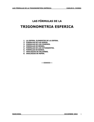 LAS FÓRMULAS DE LA TRIGONOMETRÍA ESFÉRICA              CARLOS S. CHINEA




                      LAS FÓRMULAS DE LA

        TRIGONOMETRIA ESFERICA


           1.   LA ESFERA. ELEMENTOS DE LA ESFERA.
           2.   FORMULAS DE LOS SENOS.
           3.   FORMULAS DE LOS COSENOS.
           4.   FORMULAS DE BESSEL.
           5.   FORMULAS DE LAS COTANGENTES.
           6.   FORMULAS DE BORDA.
           7.   ANALOGIAS DE DELAMBRE.
           8.   ANALOGIAS DE NEPER.




                                ---OO0OO---




MARCHENA                                             DICIEMBRE 2002   0
 
