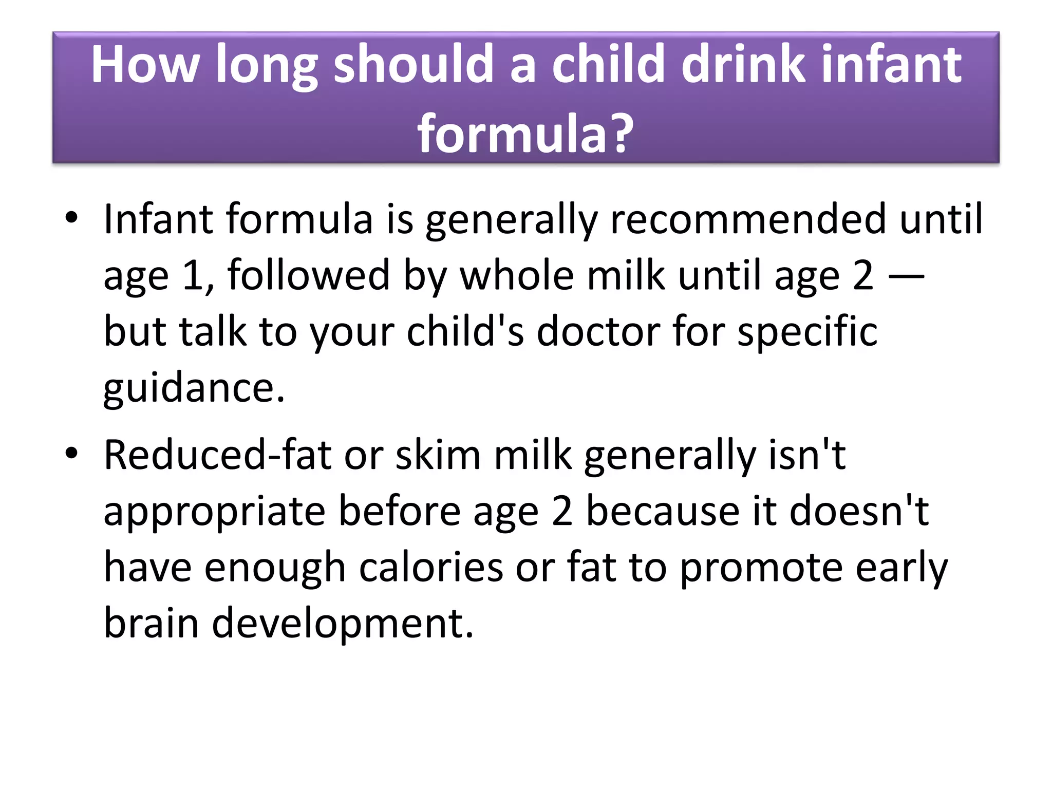 How long should a child drink infant
formula?
• Infant formula is generally recommended until
age 1, followed by whole milk until age 2 —
but talk to your child's doctor for specific
guidance.
• Reduced-fat or skim milk generally isn't
appropriate before age 2 because it doesn't
have enough calories or fat to promote early
brain development.
 