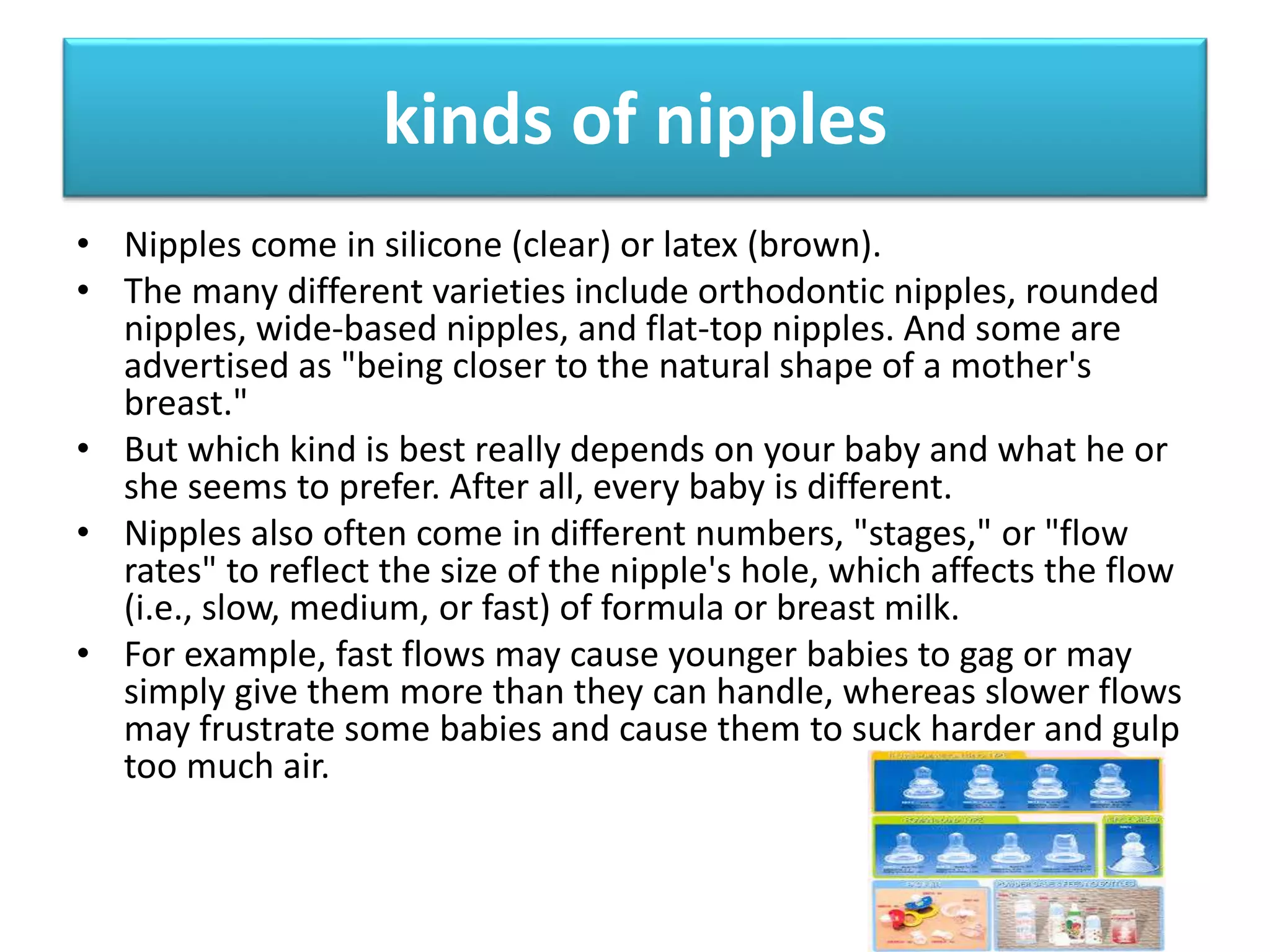 kinds of nipples
• Nipples come in silicone (clear) or latex (brown).
• The many different varieties include orthodontic nipples, rounded
nipples, wide-based nipples, and flat-top nipples. And some are
advertised as "being closer to the natural shape of a mother's
breast."
• But which kind is best really depends on your baby and what he or
she seems to prefer. After all, every baby is different.
• Nipples also often come in different numbers, "stages," or "flow
rates" to reflect the size of the nipple's hole, which affects the flow
(i.e., slow, medium, or fast) of formula or breast milk.
• For example, fast flows may cause younger babies to gag or may
simply give them more than they can handle, whereas slower flows
may frustrate some babies and cause them to suck harder and gulp
too much air.
 