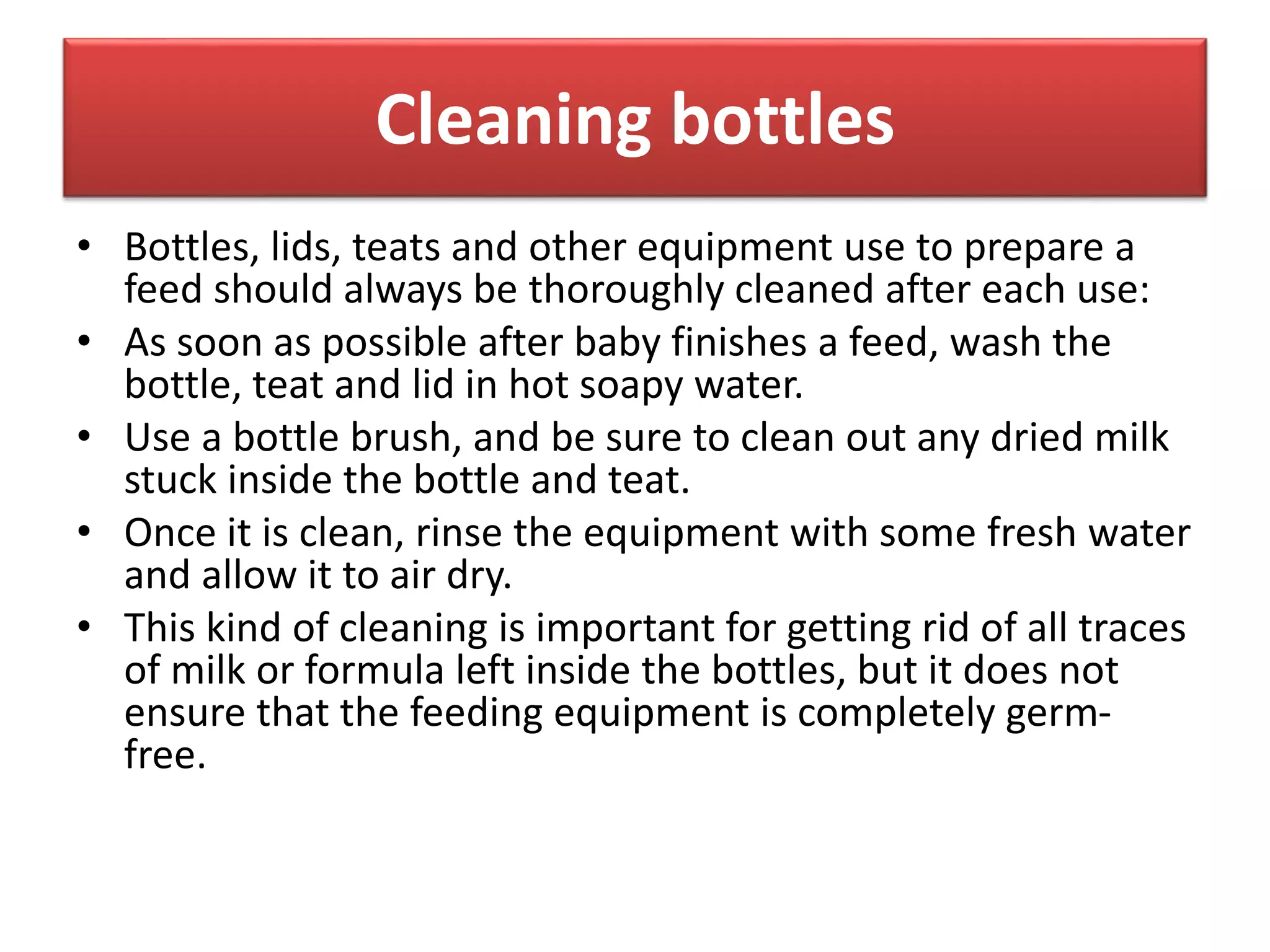 Cleaning bottles
• Bottles, lids, teats and other equipment use to prepare a
feed should always be thoroughly cleaned after each use:
• As soon as possible after baby finishes a feed, wash the
bottle, teat and lid in hot soapy water.
• Use a bottle brush, and be sure to clean out any dried milk
stuck inside the bottle and teat.
• Once it is clean, rinse the equipment with some fresh water
and allow it to air dry.
• This kind of cleaning is important for getting rid of all traces
of milk or formula left inside the bottles, but it does not
ensure that the feeding equipment is completely germ-
free.
 