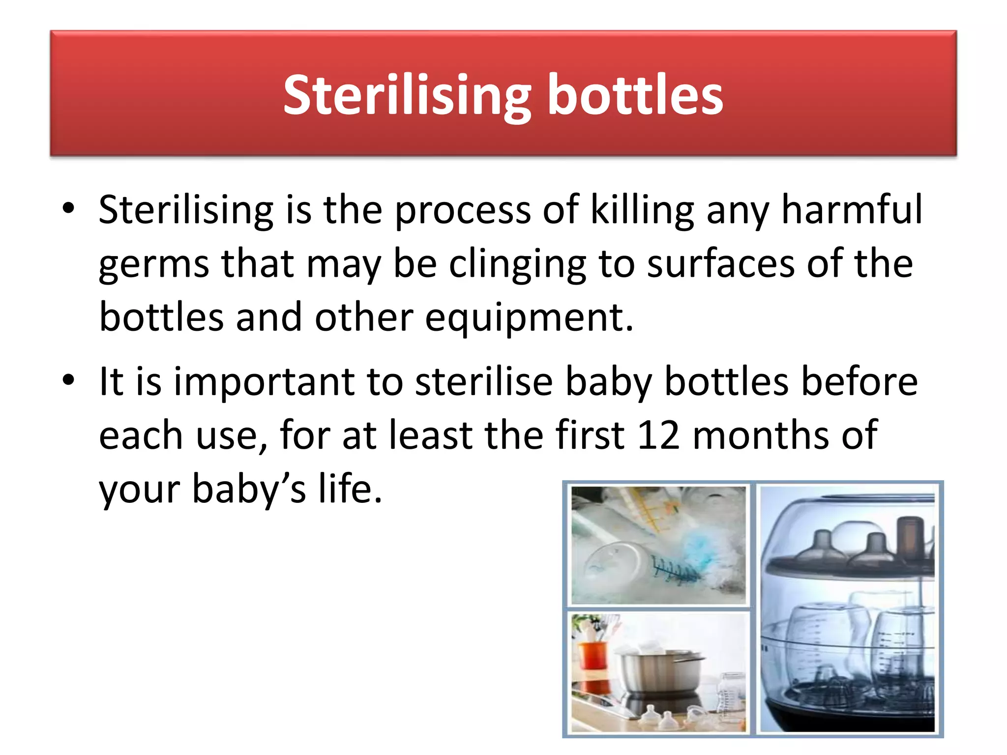 Sterilising bottles
• Sterilising is the process of killing any harmful
germs that may be clinging to surfaces of the
bottles and other equipment.
• It is important to sterilise baby bottles before
each use, for at least the first 12 months of
your baby’s life.
 