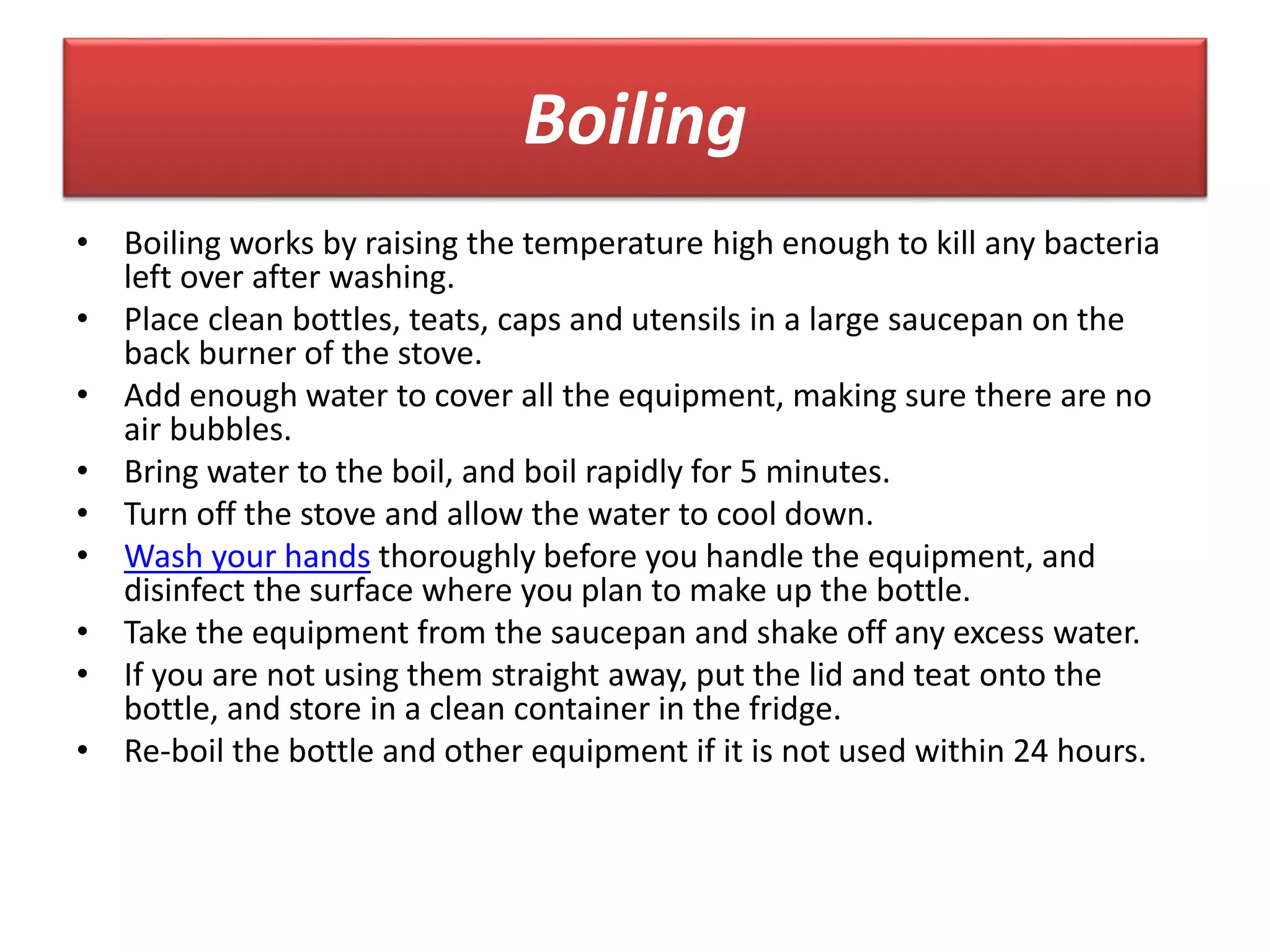 Boiling
• Boiling works by raising the temperature high enough to kill any bacteria
left over after washing.
• Place clean bottles, teats, caps and utensils in a large saucepan on the
back burner of the stove.
• Add enough water to cover all the equipment, making sure there are no
air bubbles.
• Bring water to the boil, and boil rapidly for 5 minutes.
• Turn off the stove and allow the water to cool down.
• Wash your hands thoroughly before you handle the equipment, and
disinfect the surface where you plan to make up the bottle.
• Take the equipment from the saucepan and shake off any excess water.
• If you are not using them straight away, put the lid and teat onto the
bottle, and store in a clean container in the fridge.
• Re-boil the bottle and other equipment if it is not used within 24 hours.
 