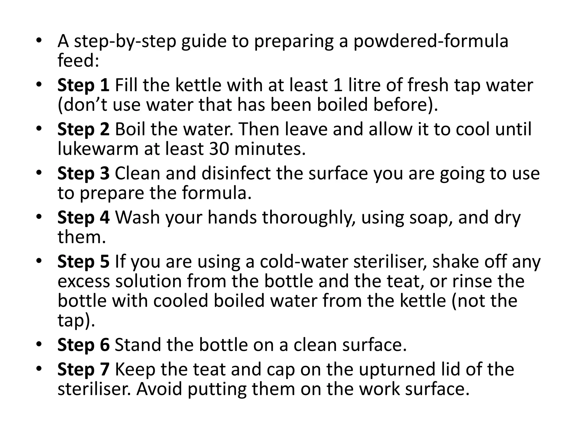 • A step-by-step guide to preparing a powdered-formula
feed:
• Step 1 Fill the kettle with at least 1 litre of fresh tap water
(don’t use water that has been boiled before).
• Step 2 Boil the water. Then leave and allow it to cool until
lukewarm at least 30 minutes.
• Step 3 Clean and disinfect the surface you are going to use
to prepare the formula.
• Step 4 Wash your hands thoroughly, using soap, and dry
them.
• Step 5 If you are using a cold-water steriliser, shake off any
excess solution from the bottle and the teat, or rinse the
bottle with cooled boiled water from the kettle (not the
tap).
• Step 6 Stand the bottle on a clean surface.
• Step 7 Keep the teat and cap on the upturned lid of the
steriliser. Avoid putting them on the work surface.
 
