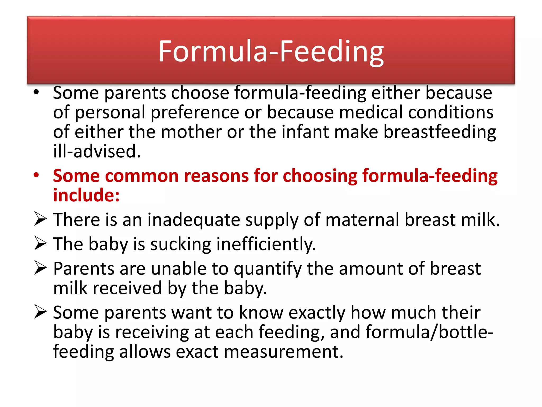 Formula-Feeding
• Some parents choose formula-feeding either because
of personal preference or because medical conditions
of either the mother or the infant make breastfeeding
ill-advised.
• Some common reasons for choosing formula-feeding
include:
 There is an inadequate supply of maternal breast milk.
 The baby is sucking inefficiently.
 Parents are unable to quantify the amount of breast
milk received by the baby.
 Some parents want to know exactly how much their
baby is receiving at each feeding, and formula/bottle-
feeding allows exact measurement.
 
