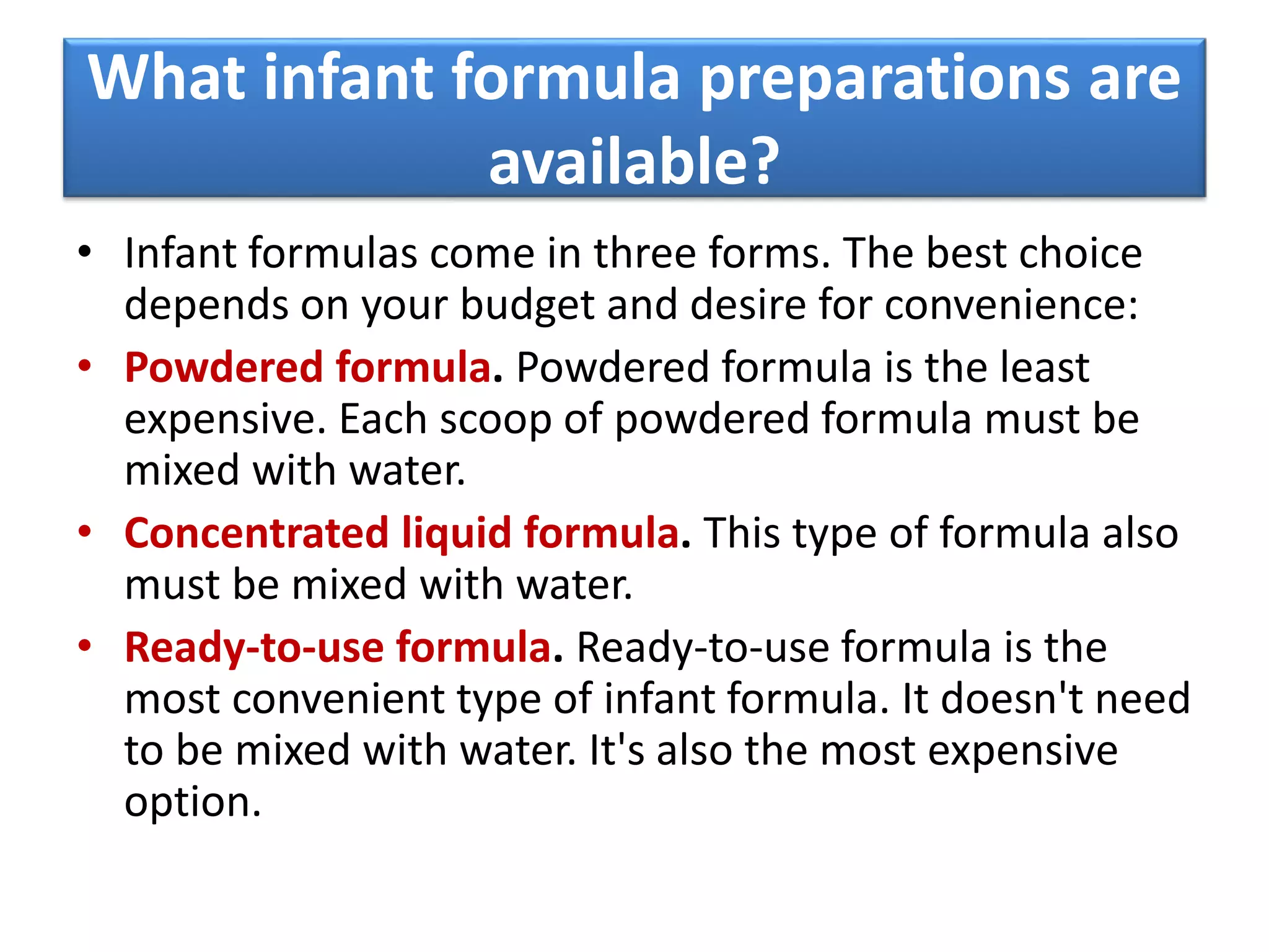 What infant formula preparations are
available?
• Infant formulas come in three forms. The best choice
depends on your budget and desire for convenience:
• Powdered formula. Powdered formula is the least
expensive. Each scoop of powdered formula must be
mixed with water.
• Concentrated liquid formula. This type of formula also
must be mixed with water.
• Ready-to-use formula. Ready-to-use formula is the
most convenient type of infant formula. It doesn't need
to be mixed with water. It's also the most expensive
option.
 
