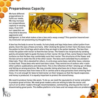 10
Preparedness Capacity
We have different
preparedness to
fulfill our needs.
We may increase
our preparedness
capacity in varying
ways. If we limit
our capacities we
may tend to become
aggressive and
belligerent. Is that what makes a bee a bee and a wasp a wasp? This question hovered over
my mind and I am presenting my thoughts here.
A bee has the body to serve its needs. Its hairy body and legs helps bees collect pollen from
plants. Even the eyes of bees are hairy. After sticking the pollen to their hairs the bees move
the pollen to their hind legs which where they are kept in the pollen baskets. The bee then
mixes the pollen with nectar to feed the bee larvae. The flowers too reciprocate by sending
patchy ultraviolet light to guide the bees to their nectar. On top of that, some flowers have flat
surfaces so that the bee may comfortably suck their nectar. The structures of the flower and
the bee serve to make the life of the other easier. The bees work extended hours and don›t
hibernate. Their life is devoted for others. In arid areas some bees raid other bees› colonies
to steal food. Those bees who work hard don›t steal. They remind me of authors who «raid»
other authors› publications and steal them. This is the reflection of their «drying up» of ideas
and falling on wrong practices. We may consider doing what bees do in these cases. Bees
collect the resinous was from trees to fill in cavities and to stop parasites from entering their
hives. It is not enough for bees to hold nectar on their tongues so that the liquid evaporates
and honey is produced. It is equally important to protect the stored honey.
We need to produce honey-like posts. To do so, we need the equivalents of nectar and pollen
to produce great articles. We need great readers who are willing to take the nectar and
carry it on to other readers through recommendation, commenting, sharing and the rest of
disseminating great posts. This beBee platform is for bees and not wasps who are predators
 