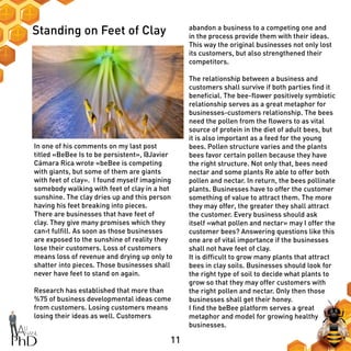 11
Standing on Feet of Clay
In one of his comments on my last post
titled «BeBee Is to be persistent», @Javier
Cámara Rica wrote «beBee is competing
with giants, but some of them are giants
with feet of clay». I found myself imagining
somebody walking with feet of clay in a hot
sunshine. The clay dries up and this person
having his feet breaking into pieces.
There are businesses that have feet of
clay. They give many promises which they
can›t fulfill. As soon as those businesses
are exposed to the sunshine of reality they
lose their customers. Loss of customers
means loss of revenue and drying up only to
shatter into pieces. Those businesses shall
never have feet to stand on again.
Research has established that more than
%75 of business developmental ideas come
from customers. Losing customers means
losing their ideas as well. Customers
abandon a business to a competing one and
in the process provide them with their ideas.
This way the original businesses not only lost
its customers, but also strengthened their
competitors.
The relationship between a business and
customers shall survive if both parties find it
beneficial. The bee-flower positively symbiotic
relationship serves as a great metaphor for
businesses-customers relationship. The bees
need the pollen from the flowers to as vital
source of protein in the diet of adult bees, but
it is also important as a feed for the young
bees. Pollen structure varies and the plants
bees favor certain pollen because they have
the right structure. Not only that, bees need
nectar and some plants Re able to offer both
pollen and nectar. In return, the bees pollinate
plants. Businesses have to offer the customer
something of value to attract them. The more
they may offer, the greater they shall attract
the customer. Every business should ask
itself «what pollen and nectar» may I offer the
customer bees? Answering questions like this
one are of vital importance if the businesses
shall not have feet of clay.
It is difficult to grow many plants that attract
bees in clay soils. Businesses should look for
the right type of soil to decide what plants to
grow so that they may offer customers with
the right pollen and nectar. Only then those
businesses shall get their honey.
I find the beBee platform serves a great
metaphor and model for growing healthy
businesses.
 