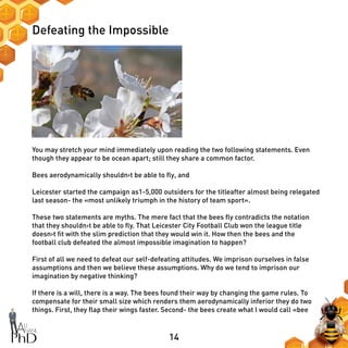14
Defeating the Impossible
You may stretch your mind immediately upon reading the two following statements. Even
though they appear to be ocean apart; still they share a common factor.
Bees aerodynamically shouldn›t be able to fly, and
Leicester started the campaign as1-5,000 outsiders for the titleafter almost being relegated
last season- the «most unlikely triumph in the history of team sport».
These two statements are myths. The mere fact that the bees fly contradicts the notation
that they shouldn›t be able to fly. That Leicester City Football Club won the league title
doesn›t fit with the slim prediction that they would win it. How then the bees and the
football club defeated the almost impossible imagination to happen?
First of all we need to defeat our self-defeating attitudes. We imprison ourselves in false
assumptions and then we believe these assumptions. Why do we tend to imprison our
imagination by negative thinking?
If there is a will, there is a way. The bees found their way by changing the game rules. To
compensate for their small size which renders them aerodynamically inferior they do two
things. First, they flap their wings faster. Second- the bees create what I would call «bee
 