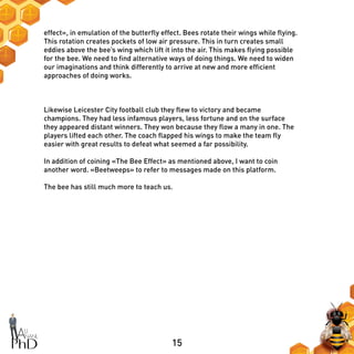 15
effect», in emulation of the butterfly effect. Bees rotate their wings while flying.
This rotation creates pockets of low air pressure. This in turn creates small
eddies above the bee’s wing which lift it into the air. This makes flying possible
for the bee. We need to find alternative ways of doing things. We need to widen
our imaginations and think differently to arrive at new and more efficient
approaches of doing works.
Likewise Leicester City football club they flew to victory and became
champions. They had less infamous players, less fortune and on the surface
they appeared distant winners. They won because they flow a many in one. The
players lifted each other. The coach flapped his wings to make the team fly
easier with great results to defeat what seemed a far possibility.
In addition of coining «The Bee Effect» as mentioned above, I want to coin
another word. «Beetweeps» to refer to messages made on this platform.
The bee has still much more to teach us.
 