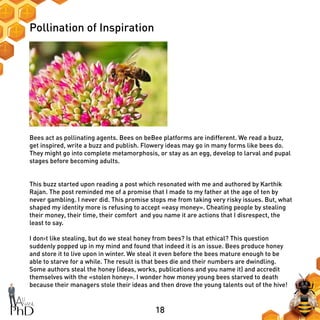 18
Pollination of Inspiration
Bees act as pollinating agents. Bees on beBee platforms are indifferent. We read a buzz,
get inspired, write a buzz and publish. Flowery ideas may go in many forms like bees do.
They might go into complete metamorphosis, or stay as an egg, develop to larval and pupal
stages before becoming adults.
This buzz started upon reading a post which resonated with me and authored by Karthik
Rajan. The post reminded me of a promise that I made to my father at the age of ten by
never gambling. I never did. This promise stops me from taking very risky issues. But, what
shaped my identity more is refusing to accept «easy money». Cheating people by stealing
their money, their time, their comfort and you name it are actions that I disrespect, the
least to say.
I don›t like stealing, but do we steal honey from bees? Is that ethical? This question
suddenly popped up in my mind and found that indeed it is an issue. Bees produce honey
and store it to live upon in winter. We steal it even before the bees mature enough to be
able to starve for a while. The result is that bees die and their numbers are dwindling.
Some authors steal the honey (ideas, works, publications and you name it) and accredit
themselves with the «stolen honey». I wonder how money young bees starved to death
because their managers stole their ideas and then drove the young talents out of the hive!
 