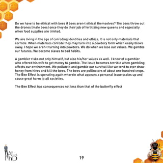 19
Do we have to be ethical with bees if bees aren›t ethical themselves? The bees throw out
the drones (male bees) once they do their job of fertilizing new queens and especially
when food supplies are limited.
We are living in the age of corroding identities and ethics. It is not only materials that
corrode. When materials corrode they may turn into a powdery form which easily blows
away. I hope we aren›t turning into powders. We do when we lose our values. We gamble
our futures. We become slaves to bad habits.
A gambler risks not only himself, but also his/her values as well. I know of a gambler
who offered his wife to get money to gamble. The issue becomes terrible when gambling
affects our environment. We pollute it and gamble our survival like we tend to over draw
honey from hives and kill the bees. The bees are pollinators of about one hundred crops.
The Bee Effect is operating again wherein what appears a personal issue scales up and
cause great harm to all societies.
The Bee Effect has consequences not less than that of the butterfly effect
 
