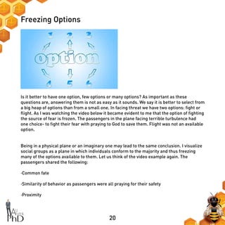 20
Freezing Options
Is it better to have one option, few options or many options? As important as these
questions are, answering them is not as easy as it sounds. We say it is better to select from
a big heap of options than from a small one. In facing threat we have two options: fight or
flight. As I was watching the video below it became evident to me that the option of fighting
the source of fear is frozen. The passengers in the plane facing terrible turbulence had
one choice- to fight their fear with praying to God to save them. Flight was not an available
option.
Being in a physical plane or an imaginary one may lead to the same conclusion. I visualize
social groups as a plane in which individuals conform to the majority and thus freezing
many of the options available to them. Let us think of the video example again. The
passengers shared the following:
·Common fate
·Similarity of behavior as passengers were all praying for their safety
·Proximity
 