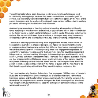 21
These three factors have been discussed in literature. Limiting choices can lead
to conformity among groups because they have a common and purposeful goal: to
survive. In a bee colony we find conformity because of limited option on the roles of the
queen, the drones and the workers. Even though huge numbers of bees live in a colony
yet it runs smoothly because of strict role definition.
A second great advantage of freezing options is focusing. We experience this daily
while watching TV with hundreds of channels. If you have one TV set and each member
of the family wants to watch a different channel conflict starts. This is one evil of having
options. The second evil is even if you are alone at home you keep using the remote
control moving from one channel to another. You end up watching almost nothing.
The value of freezing options is having more engagement. We see this in nature. In
bees colonies every bee is engaged doing its job. Again, we have different options
of engagement and having many options. Is it different from having many opinions?
Which level of engagement to take especially when this engagement expresses an
opinion? For example, you are reading this buzz right now. You could leave reading it
(I hope not), or continue reading. When you finish reading it you would favor it, tag it,
share it, write a comment and recommend it. There are other options available. It turns
out that engagement itself follows a power law in which one or few options have the
real power and many options have low power and the remaining one have moderate
power. In the bees colony the power is in the hands of queen and the rest have to do
their jobs in coordination with others. They have this option: conform or die.
This could explain why Pareto›s Rule exists. Few employees (%20) do most of the work
(%80) and many employees (%80) do only (%20) of the required work. Performers
limit their options and therefore their engagement is high. They are the oxygen of the
work while the nonperformers are the nitrogen-like. Like air composition it is almost
%20 oxygen and %80 inert nitrogen. Does the atmosphere composition relate to the
working atmosphere?
 