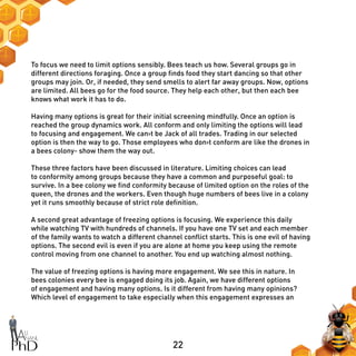 22
To focus we need to limit options sensibly. Bees teach us how. Several groups go in
different directions foraging. Once a group finds food they start dancing so that other
groups may join. Or, if needed, they send smells to alert far away groups. Now, options
are limited. All bees go for the food source. They help each other, but then each bee
knows what work it has to do.
Having many options is great for their initial screening mindfully. Once an option is
reached the group dynamics work. All conform and only limiting the options will lead
to focusing and engagement. We can›t be Jack of all trades. Trading in our selected
option is then the way to go. Those employees who don›t conform are like the drones in
a bees colony- show them the way out.
These three factors have been discussed in literature. Limiting choices can lead
to conformity among groups because they have a common and purposeful goal: to
survive. In a bee colony we find conformity because of limited option on the roles of the
queen, the drones and the workers. Even though huge numbers of bees live in a colony
yet it runs smoothly because of strict role definition.
A second great advantage of freezing options is focusing. We experience this daily
while watching TV with hundreds of channels. If you have one TV set and each member
of the family wants to watch a different channel conflict starts. This is one evil of having
options. The second evil is even if you are alone at home you keep using the remote
control moving from one channel to another. You end up watching almost nothing.
The value of freezing options is having more engagement. We see this in nature. In
bees colonies every bee is engaged doing its job. Again, we have different options
of engagement and having many options. Is it different from having many opinions?
Which level of engagement to take especially when this engagement expresses an
 