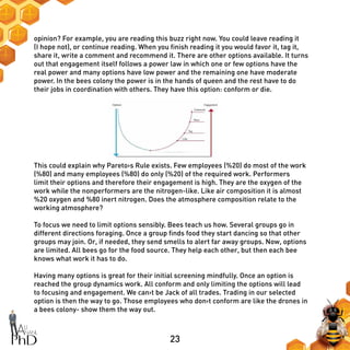 23
opinion? For example, you are reading this buzz right now. You could leave reading it
(I hope not), or continue reading. When you finish reading it you would favor it, tag it,
share it, write a comment and recommend it. There are other options available. It turns
out that engagement itself follows a power law in which one or few options have the
real power and many options have low power and the remaining one have moderate
power. In the bees colony the power is in the hands of queen and the rest have to do
their jobs in coordination with others. They have this option: conform or die.
This could explain why Pareto›s Rule exists. Few employees (%20) do most of the work
(%80) and many employees (%80) do only (%20) of the required work. Performers
limit their options and therefore their engagement is high. They are the oxygen of the
work while the nonperformers are the nitrogen-like. Like air composition it is almost
%20 oxygen and %80 inert nitrogen. Does the atmosphere composition relate to the
working atmosphere?
To focus we need to limit options sensibly. Bees teach us how. Several groups go in
different directions foraging. Once a group finds food they start dancing so that other
groups may join. Or, if needed, they send smells to alert far away groups. Now, options
are limited. All bees go for the food source. They help each other, but then each bee
knows what work it has to do.
Having many options is great for their initial screening mindfully. Once an option is
reached the group dynamics work. All conform and only limiting the options will lead
to focusing and engagement. We can›t be Jack of all trades. Trading in our selected
option is then the way to go. Those employees who don›t conform are like the drones in
a bees colony- show them the way out.
 