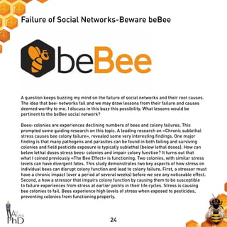 24
Failure of Social Networks-Beware beBee
A question keeps buzzing my mind on the failure of social networks and their root causes.
The idea that bee› networks fail and we may draw lessons from their failure and causes
deemed worthy to me. I discuss in this buzz this possibility. What lessons would be
pertinent to the beBee social network?
Bees› colonies are experiences declining numbers of bees and colony failures. This
prompted some guiding research on this topic. A leading research on «Chronic sublethal
stress causes bee colony failure», revealed some very interesting findings. One major
finding is that many pathogens and parasites can be found in both failing and surviving
colonies and field pesticide exposure is typically sublethal (below lethal doses). How can
below lethal doses stress bees› colonies and impair colony function? It turns out that
what I coined previously «The Bee Effect» is functioning. Two colonies, with similar stress
levels can have divergent fates. This study demonstrates two key aspects of how stress on
individual bees can disrupt colony function and lead to colony failure. First, a stressor must
have a chronic impact (over a period of several weeks) before we see any noticeable effect.
Second, a how a stressor that impairs colony function by causing them to be susceptible
to failure experiences from stress at earlier points in their life cycles. Stress is causing
bee colonies to fail. Bees experience high levels of stress when exposed to pesticides,
preventing colonies from functioning properly.
 
