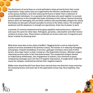 25
The dominance of social bees as crucial pollinators stems primarily from their social
organisation: large colony sizes are supported by the efficient coordination of tasks
across group members, such that colony performance is better than a collection of
uncoordinated individuals. It is a paradox that while bees who work together to succeed,
it is the weakness in this strength that leads ultimately to their failure. Several stressing
factors which are damaging, but not lethal combine and unpredictably collapse the colony.
Eventually one bee gets stressed cascades its stress to the whole colony. The strength in
weakness and the weakness in strength are operational. A bee has its power to work
Lessened, its memory weakened and foraging capability reduced becomes «epidemic»
and cause the same for other bees. Pathogens, parasites, cold weather and other factors
combine to stress a bee. These factors combined can stress a bee even if singularly each
factor is below its stressing level.
What drew many bees to the colony of beBee? Nagging factors such as reducing the
quality of services provided to the previous colony. The answer is in reducing messaging
among bees, frequent breakdown of services, pathogen members and a host of other
factors. One major factor is what I coined as «The Expectation Stress». Members expect
improving services when in fact they deteriorated. The unexpected collapse started
as evidenced by withdrawals, less engagement of authors, less comment on posts,
complaining messages and a lot more of negative impressions. A single factor might not
cause the collapse; combined we witness their negative impacts.
BeBee team should benefit from these facts and only have one direction: keep removing
the stressing factors and never fall in the expectation stress trap. Very hopefully, they
shall.
 